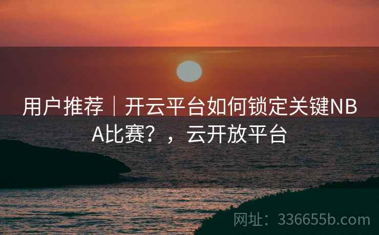 用户推荐｜开云平台如何锁定关键NBA比赛？，云开放平台