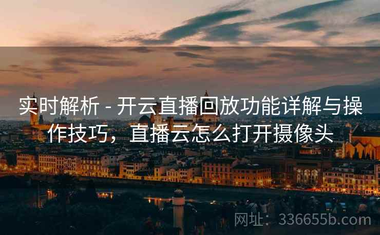 实时解析 - 开云直播回放功能详解与操作技巧，直播云怎么打开摄像头