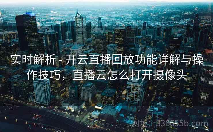实时解析 - 开云直播回放功能详解与操作技巧，直播云怎么打开摄像头