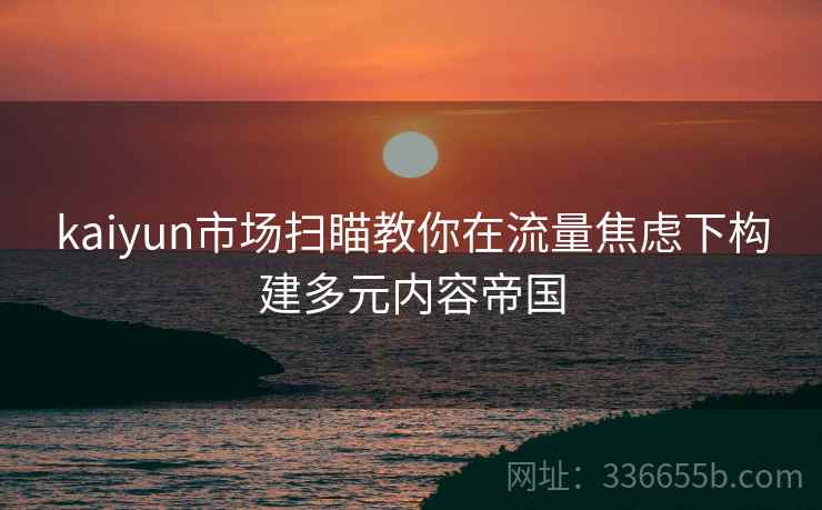 kaiyun市场扫瞄教你在流量焦虑下构建多元内容帝国
