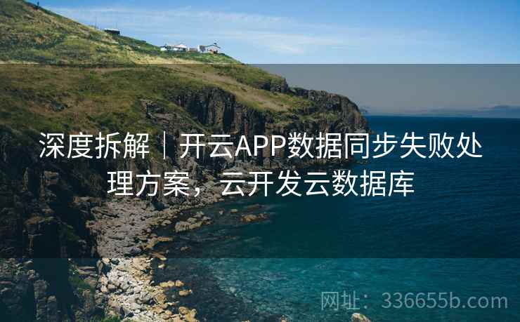 深度拆解｜开云APP数据同步失败处理方案，云开发云数据库
