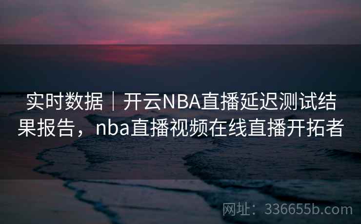 实时数据｜开云NBA直播延迟测试结果报告，nba直播视频在线直播开拓者