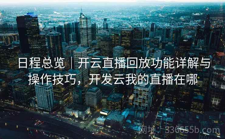 日程总览｜开云直播回放功能详解与操作技巧，开发云我的直播在哪
