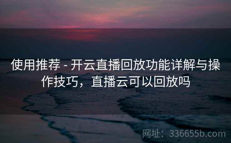 使用推荐 - 开云直播回放功能详解与操作技巧，直播云可以回放吗