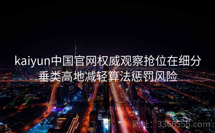 kaiyun中国官网权威观察抢位在细分垂类高地减轻算法惩罚风险