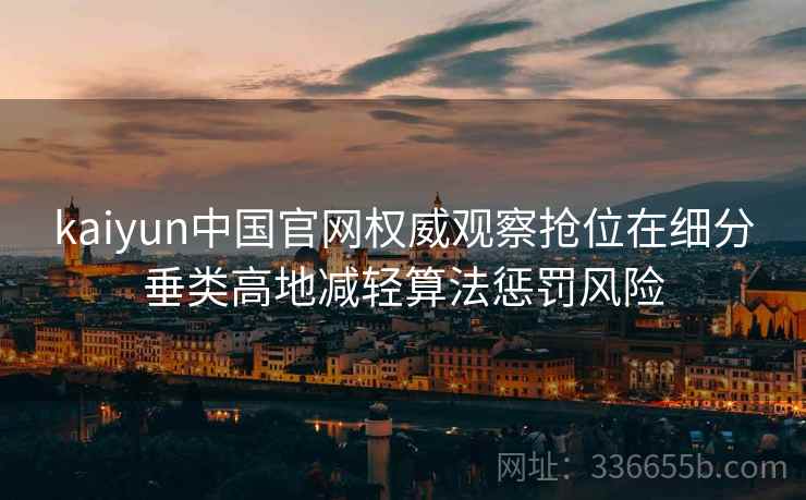 kaiyun中国官网权威观察抢位在细分垂类高地减轻算法惩罚风险