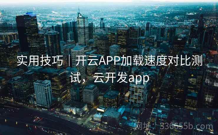 实用技巧｜开云APP加载速度对比测试，云开发app