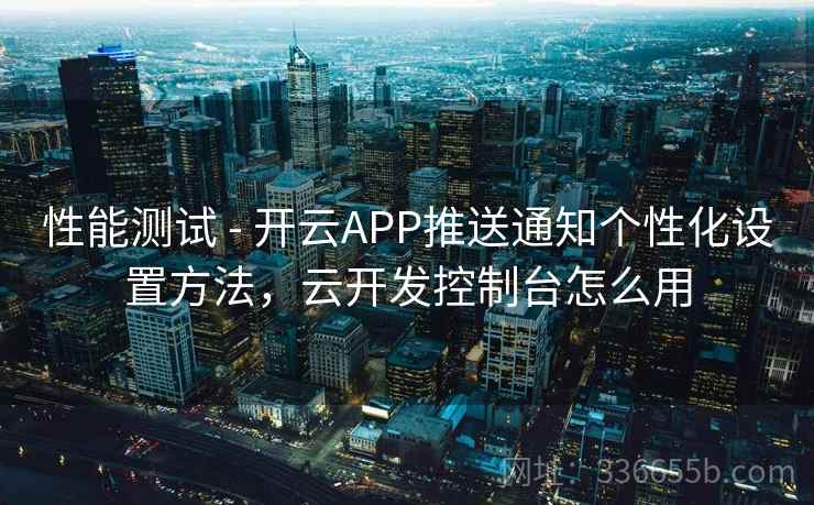 性能测试 - 开云APP推送通知个性化设置方法，云开发控制台怎么用