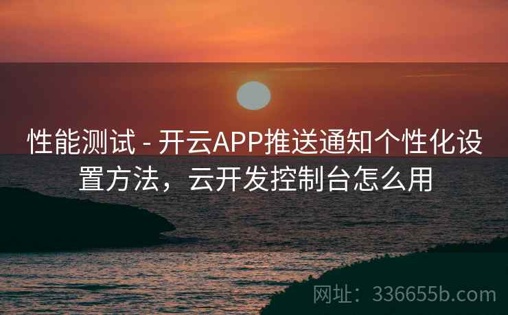 性能测试 - 开云APP推送通知个性化设置方法，云开发控制台怎么用