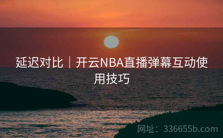延迟对比｜开云NBA直播弹幕互动使用技巧