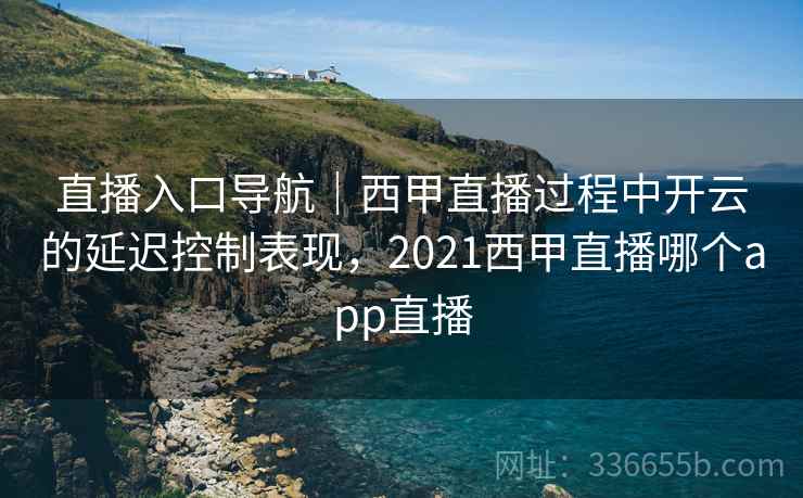 直播入口导航｜西甲直播过程中开云的延迟控制表现，2021西甲直播哪个app直播