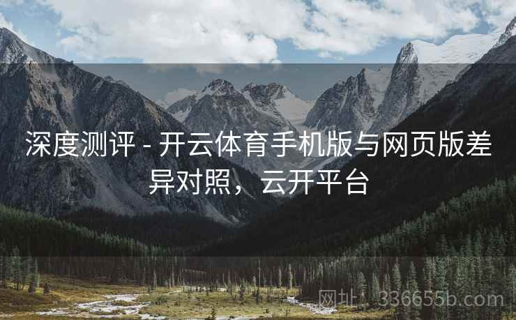 深度测评 - 开云体育手机版与网页版差异对照，云开平台