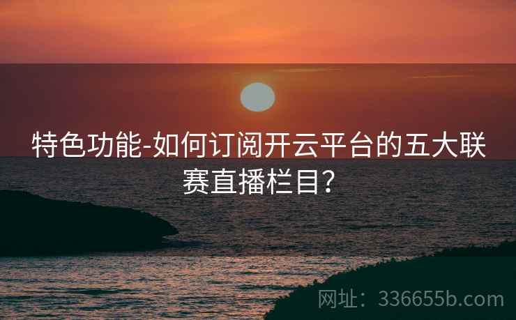 特色功能-如何订阅开云平台的五大联赛直播栏目？