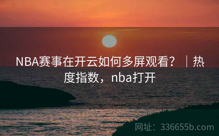 NBA赛事在开云如何多屏观看？｜热度指数，nba打开