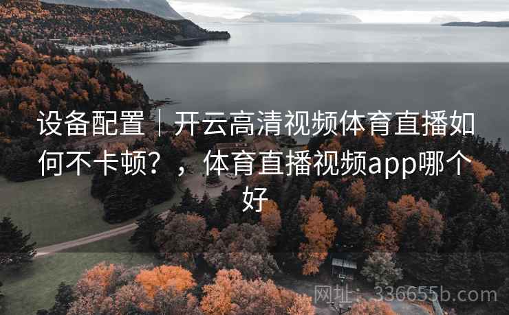 设备配置｜开云高清视频体育直播如何不卡顿？，体育直播视频app哪个好