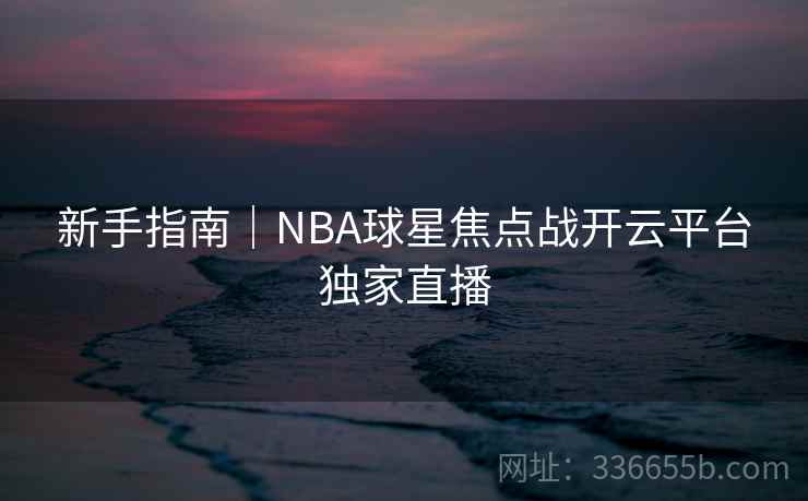 新手指南｜NBA球星焦点战开云平台独家直播