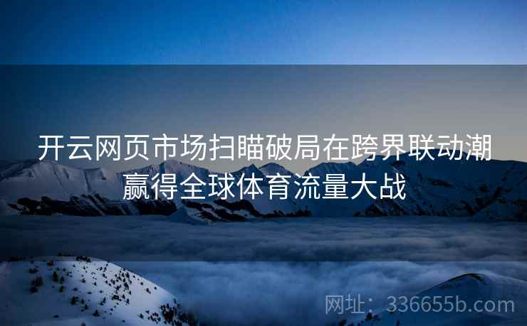 开云网页市场扫瞄破局在跨界联动潮赢得全球体育流量大战