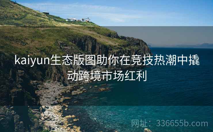 kaiyun生态版图助你在竞技热潮中撬动跨境市场红利