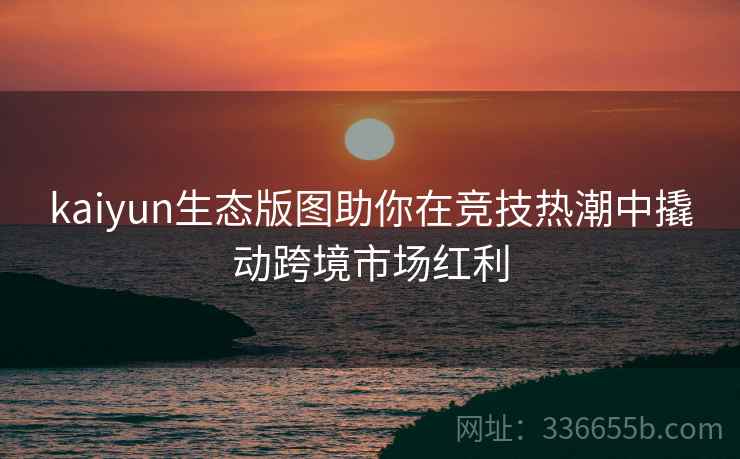 kaiyun生态版图助你在竞技热潮中撬动跨境市场红利
