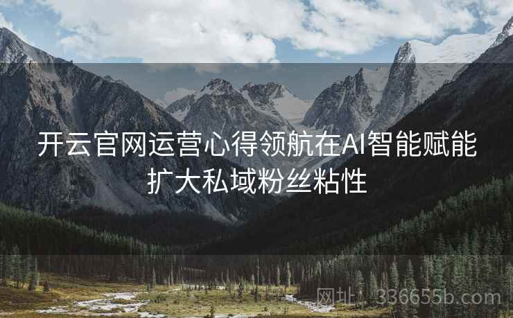 开云官网运营心得领航在AI智能赋能扩大私域粉丝粘性