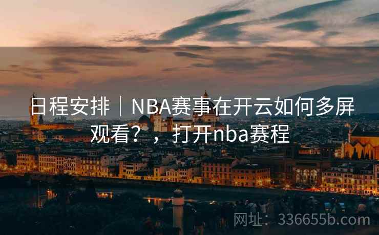 日程安排｜NBA赛事在开云如何多屏观看？，打开nba赛程