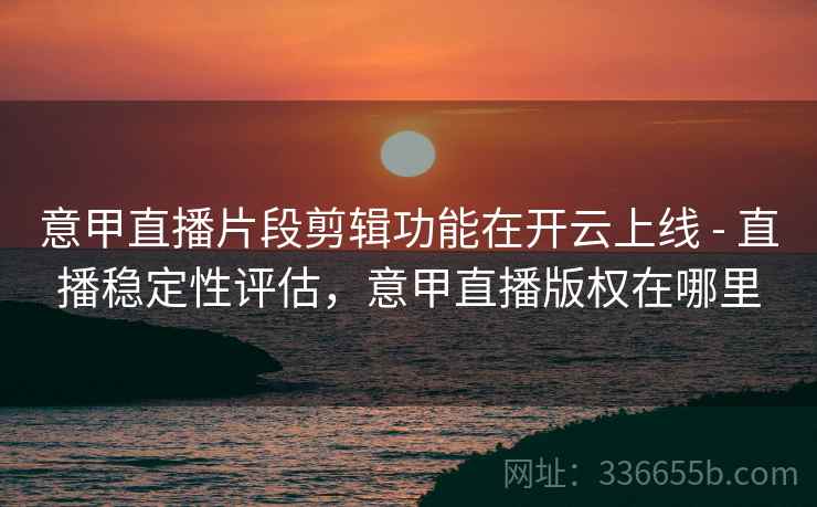 意甲直播片段剪辑功能在开云上线 - 直播稳定性评估，意甲直播版权在哪里