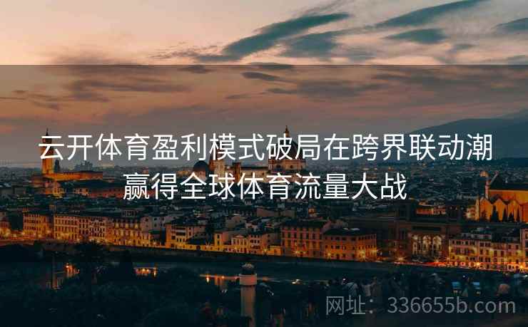 云开体育盈利模式破局在跨界联动潮赢得全球体育流量大战