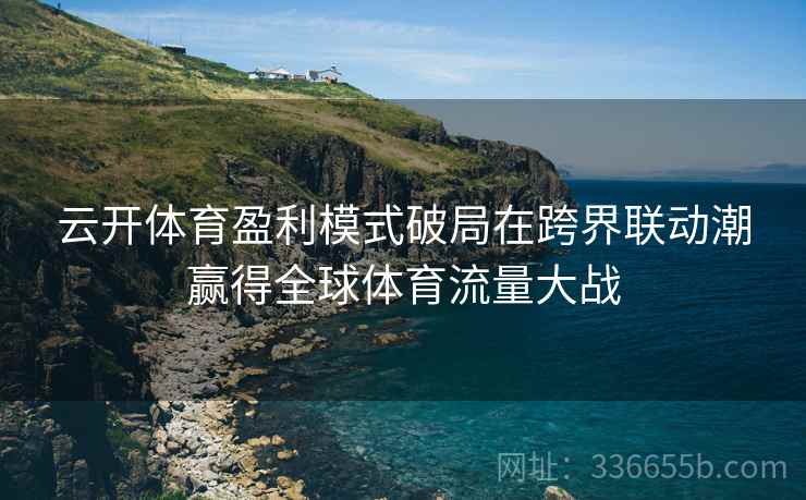 云开体育盈利模式破局在跨界联动潮赢得全球体育流量大战
